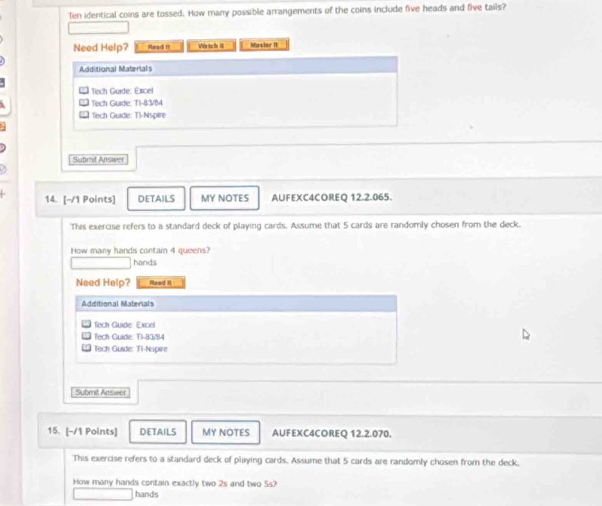 Ten identical coins are tossed. How many possible arrangements of the coins include five heads and five tails? 
Need Help? Read I We tch a Muster it 
Additional Materials 
Tech Guide: Excel 
Tech Guide: T1-83/84 
Tech Guide: Ti-Nspire 
Submil Answer 
14. [-/1 Points] DETAILS MY NOTES AUFEXC4COREQ 12.2.065. 
This exercise refers to a standard deck of playing cards. Assume that 5 cards are randomly chosen from the deck. 
How many hands contain 4 queens? 
hands 
Need Help? Read II 
Additional Materials 
Tech Guide Excel 
Tech Guide: T1-83/84 
Tech Guide: Tl-Nspire 
Submit Answer 
15. [-/1 Points] DETAILS MY NOTES AUFEXC4COREQ 12.2.070. 
This exercise refers to a standard deck of playing cards. Assume that 5 cards are randomly chosen from the deck, 
How many hands contain exactly two 2s and two 5s? 
hands