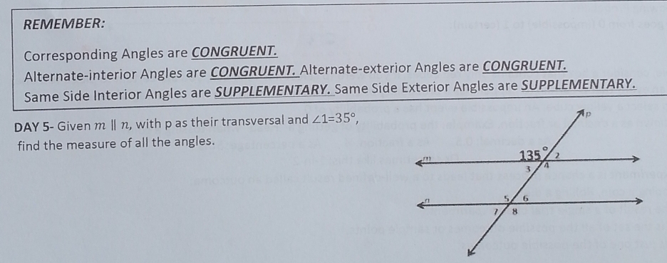 REMEMBER:
Corresponding Angles are CONGRUENT.
Alternate-interior Angles are CONGRUENT. Alternate-exterior Angles are CONGRUENT.
Same Side Interior Angles are SUPPLEMENTARY. Same Side Exterior Angles are SUPPLEMENTARY.
DAY 5- Given m Ⅱ n, with p as their transversal and ∠ 1=35°,
find the measure of all the angles.