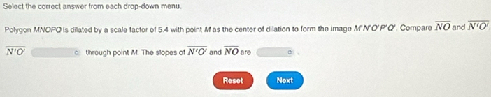 Select the correct answer from each drop-down menu. 
Polygon MNOPQ is dilated by a scale factor of 5.4 with point M as the center of dilation to form the image M'N'O'P'Q'. Compare overline NO and overline N'O'
overline N'O' through point M. The slopes of overline N'O' and overline NO are 
Reset Next
