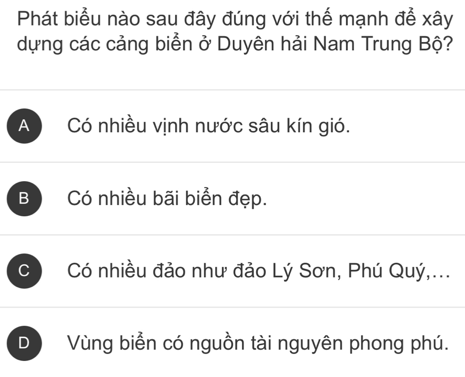 Phát biểu nào sau đây đúng với thế mạnh để xây
dựng các cảng biển ở Duyên hải Nam Trung Bộ?
A Có nhiều vịnh nước sâu kín gió.
B Có nhiều bãi biển đẹp.
C Có nhiều đảo như đảo Lý Sơn, Phú Quý,...
DVùng biển có nguồn tài nguyên phong phú.