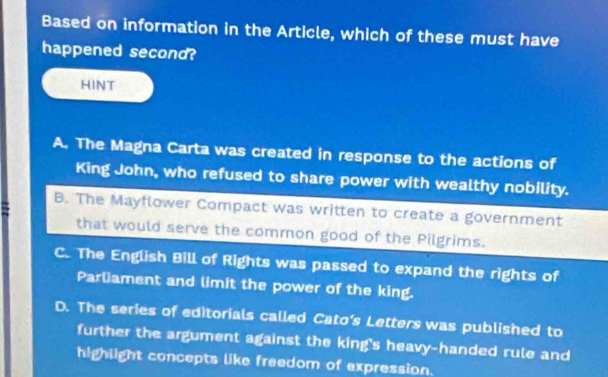 Based on information in the Article, which of these must have
happened second?
HINT
A. The Magna Carta was created in response to the actions of
King John, who refused to share power with wealthy nobility.
B. The Mayflower Compact was written to create a government
that would serve the common good of the Pilgrims.
C. The English Bill of Rights was passed to expand the rights of
Parliament and limit the power of the king.
D. The series of editorials called Cato’s Letters was published to
further the argument against the king's heavy-handed rule and
highlight concepts like freedom of expression.