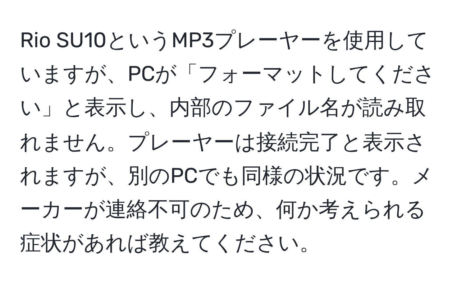 Rio SU10というMP3プレーヤーを使用していますが、PCが「フォーマットしてください」と表示し、内部のファイル名が読み取れません。プレーヤーは接続完了と表示されますが、別のPCでも同様の状況です。メーカーが連絡不可のため、何か考えられる症状があれば教えてください。