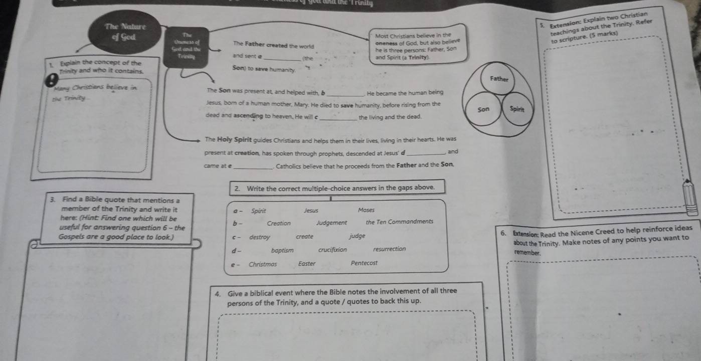 The Nature 
5. Extension: Explain two Christian 
teachings about the Trinity. Refer 
to scripture. (5 marks) 
a m e Most Christians believe in the 
of God The Father created the world 
oneness of God, but also believe 
ca te 
he is three persons: Father, Son 
Trinilty and sent a 
(the 
1. Explain the concept of the and Spirit (a Trinity). 
Trinity and who it contains. 
Son) to save humanity. Father 
Many Christians believe in The Son was present at, and helped with, b He became the human being 
tie Trinity . Jesus, born of a human mother, Mary. He died to save humanity, before rising from the 
Son Spirit 
dead and ascending to heaven. He will c _the living and the dead. 
The Holy Spirit guides Christians and helps them in their lives, living in their hearts. He was 
present at creation, has spoken through prophets, descended at Jesus' d _ and 
_Catholics believe that he proceeds from the Father and the Son, 
2. Write the correct multiple-choice answers in the gaps above. 
3. Find a Bible quote that mentions a 
member of the Trinity and write it a - Spirit Jesus Moses 
here: (Hint: Find one which will be 
useful for answering question 6 - the b - Creation Judgement the Ten Commandments 
Gospels are a good place to look.) c - destroy create judge 
6. Extension: Read the Nicene Creed to help reinforce ideas 
d - baptism crucifixion resurrection remember. about the Trinity. Make notes of any points you want to 
e - Christmos Easter Pentecost 
4. Give a biblical event where the Bible notes the involvement of all three 
persons of the Trinity, and a quote / quotes to back this up.