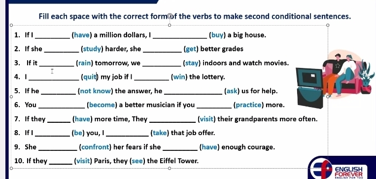 Fill each space with the correct form of the verbs to make second conditional sentences. 
1. If I_ (have) a million dollars, I_ (buy) a big house. 
2. If she _(study) harder, she _(get) better grades 
3. If it_ (rain) tomorrow, we _(stay) indoors and watch movies. 
4.I _(quit) my job if I _(win) the lottery. 
5. If he _(not know) the answer, he _(ask) us for help. 
6. You _(become) a better musician if you _(practice) more. 
7. If they_ (have) more time, They _(visit) their grandparents more often. 
8. If I_ (be) you, I_ (take) that job offer. 
9. She _(confront) her fears if she _(have) enough courage. 
10. If they_ (visit) Paris, they (see) the Eiffel Tower. 
ENGLISH 
FOREVER