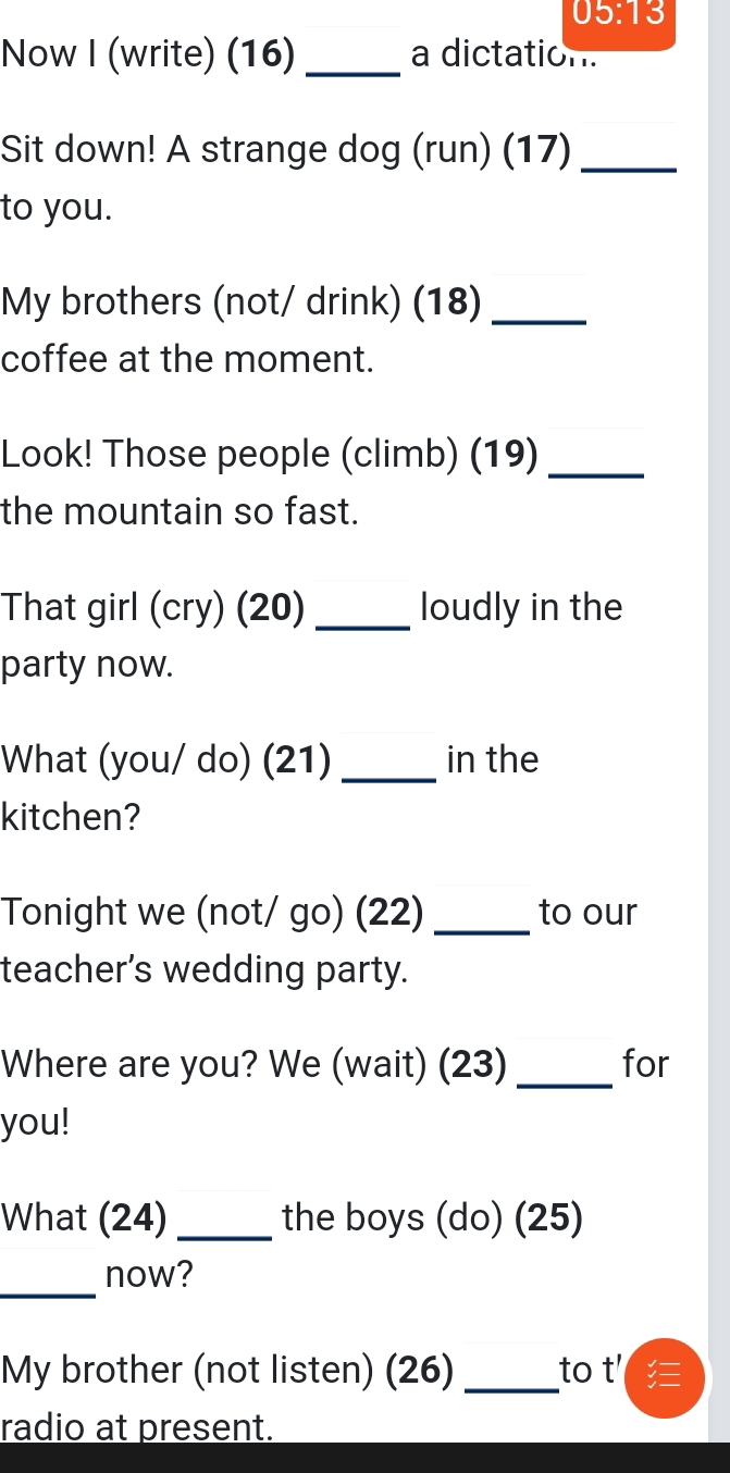 05:13 
Now I (write) (16) _a dictation. 
Sit down! A strange dog (run) (17)_ 
to you. 
My brothers (not/ drink) (18)_ 
coffee at the moment. 
Look! Those people (climb) (19)_ 
the mountain so fast. 
That girl (cry) (20)_ loudly in the 
party now. 
What (you/ do) (21) _in the 
kitchen? 
Tonight we (not/ go) (22) _to our 
teacher’s wedding party. 
Where are you? We (wait) (23) _for 
you! 
What (24) _the boys (do) (25) 
_ 
now? 
My brother (not listen) (26) _to t' 
radio at present.