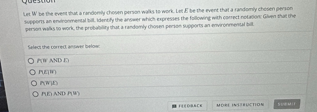 Question
Let W be the event that a randomly chosen person walks to work. Let E be the event that a randomly chosen person
supports an environmental bill. Identify the answer which expresses the following with correct notation: Given that the
person walks to work, the probability that a randomly chosen person supports an environmental bill.
Select the correct answer below:
P(WANDE
P(E|W)
P(W|E)
P(E) AND P(W)
F E E D B A C K MORE INSTRUCTION SUBMIT