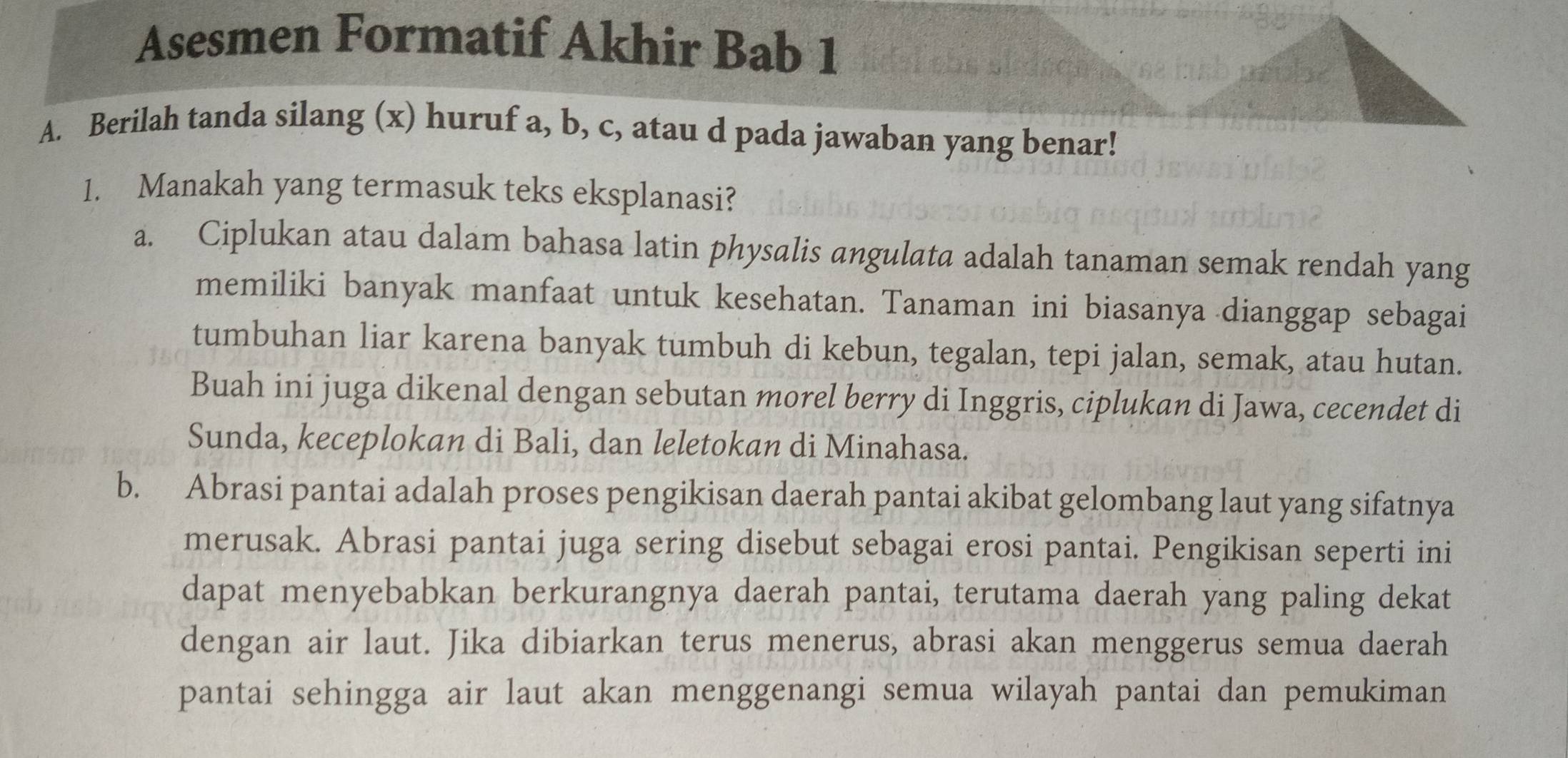 Asesmen Formatif Akhir Bab 1
A. Berilah tanda silang (x) huruf a, b, c, atau d pada jawaban yang benar!
1. Manakah yang termasuk teks eksplanasi?
a. Ciplukan atau dalam bahasa latin physalis angulata adalah tanaman semak rendah yang
memiliki banyak manfaat untuk kesehatan. Tanaman ini biasanya dianggap sebagai
tumbuhan liar karena banyak tumbuh di kebun, tegalan, tepi jalan, semak, atau hutan.
Buah ini juga dikenal dengan sebutan morel berry di Inggris, ciplukan di Jawa, cecendet di
Sunda, keceplokan di Bali, dan leletokan di Minahasa.
b. Abrasi pantai adalah proses pengikisan daerah pantai akibat gelombang laut yang sifatnya
merusak. Abrasi pantai juga sering disebut sebagai erosi pantai. Pengikisan seperti ini
dapat menyebabkan berkurangnya daerah pantai, terutama daerah yang paling dekat
dengan air laut. Jika dibiarkan terus menerus, abrasi akan menggerus semua daerah
pantai sehingga air laut akan menggenangi semua wilayah pantai dan pemukiman