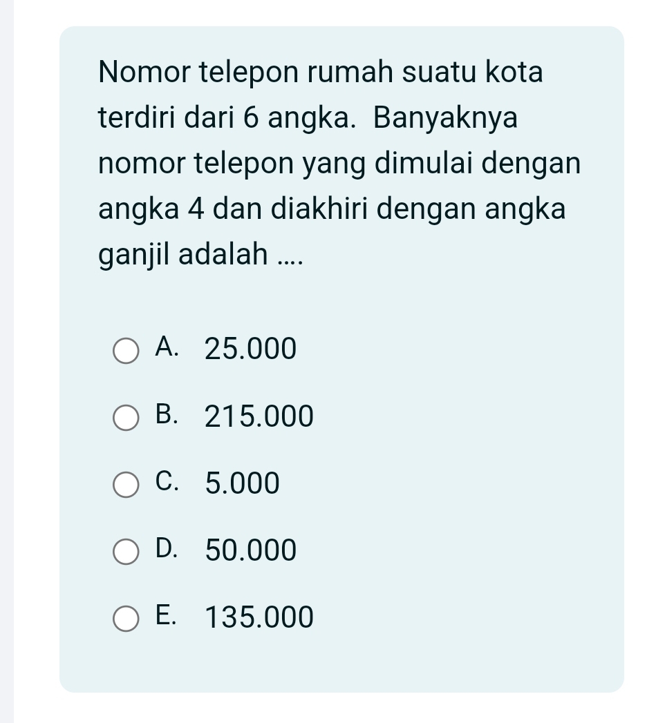 Nomor telepon rumah suatu kota
terdiri dari 6 angka. Banyaknya
nomor telepon yang dimulai dengan
angka 4 dan diakhiri dengan angka
ganjil adalah ....
A. 25.000
B. 215.000
C. 5.000
D. 50.000
E. 135.000