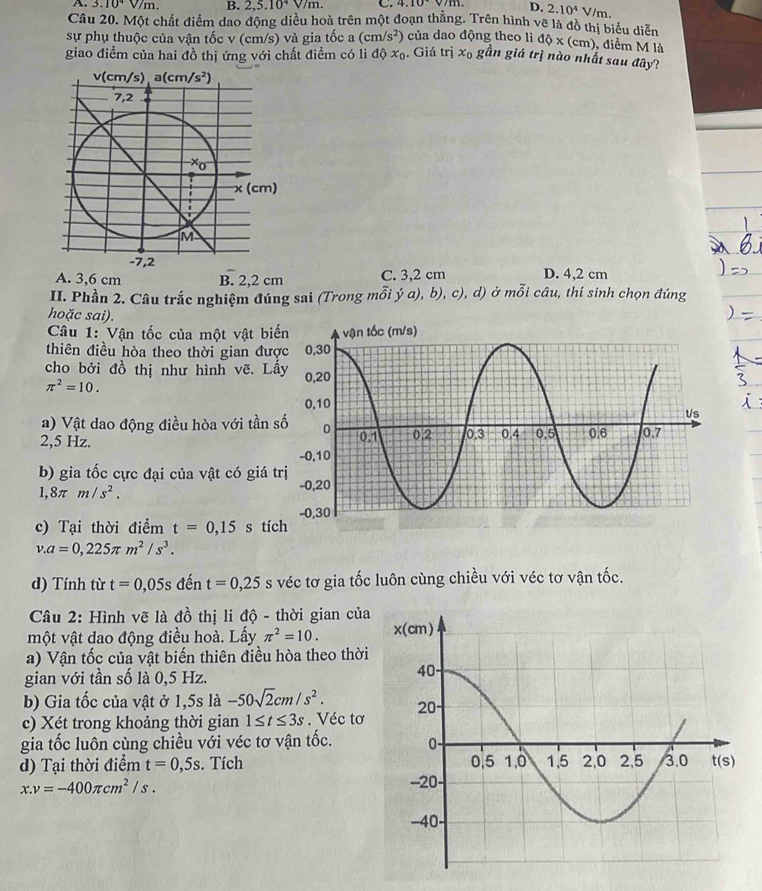 A. 3.10^4V/m. B. 2,5.10^4V/m. C. 4.10^+
D. 2.10^4 V/m.
Câu 20. Một chất điểm dao động diều hoà trên một đoạn thẳng. Trên hình vẽ là đồ thị biểu diễn
sự phụ thuộc của vận tốc v (cm/s) và gia tốc a (cm/s^2) của dao động theo li dhat Q* (cm) , điểm M là
giao điểm của hai đồ thị ứng với chất điểm có li dhat Qx_0. Giá trị x_0 gần giá trị nào nhất sau đây?
v(cm/s) a(cm/s^2)
7,2
Xơ
* (c cm)
M
-7,2
A. 3,6 cm B. 2,2 cm C. 3,2 cm D. 4,2 cm
II. Phần 2. Câu trắc nghiệm đúng sai (Trong mỗi ý a), b), c), d) ở mỗi câu, thí sinh chọn đúng
hoặc sai).
Câu 1: Vận tốc của một vật bi
thiên điều hòa theo thời gian đư
cho bởi đồ thị như hình vẽ. Lấ
π^2=10.
a) Vật dao động điều hòa với tần 
2,5 Hz. 
b) gia tốc cực đại của vật có giá t
1,8π m/s^2.
c) Tại thời điểm t=0,15 s tíc
v.a=0,225π m^2/s^3.
d) Tính từ t=0,05s đến t=0,25s véc tơ gia tốc luôn cùng chiều với véc tơ vận t X 、
Câu 2: Hình vẽ là đồ thị li độ - thời gian của
một vật dao động điều hoà. Lấy π^2=10.
a) Vận tốc của vật biến thiên điều hòa theo thời
gian với tần số là 0,5 Hz.
b) Gia tốc của vật ở 1,5s là -50sqrt(2)cm/s^2.
c) Xét trong khoảng thời gian 1≤ t≤ 3s. Véc tơ
gia tốc luôn cùng chiều với véc tơ vận tốc.
d) Tại thời điểm t=0,5s. Tích
x.v=-400π cm^2/s.