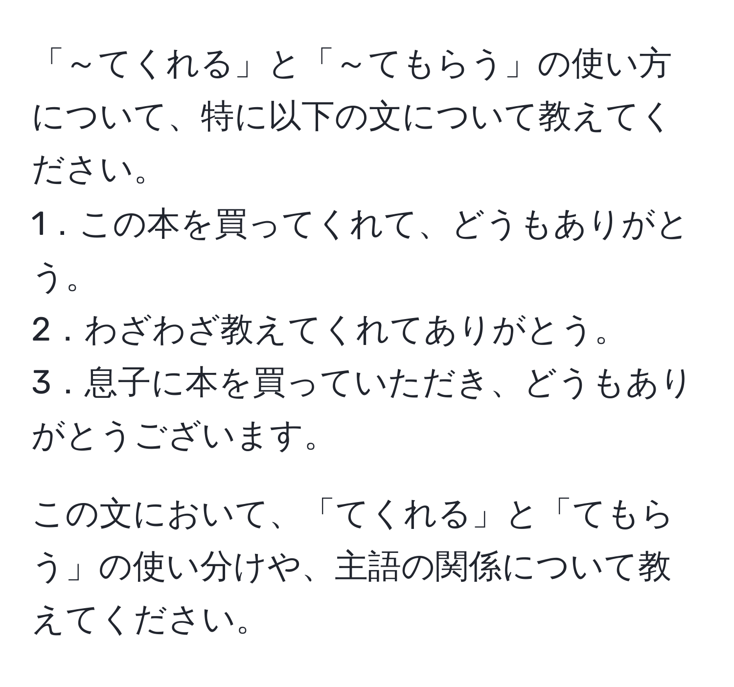 「～てくれる」と「～てもらう」の使い方について、特に以下の文について教えてください。  
1．この本を買ってくれて、どうもありがとう。  
2．わざわざ教えてくれてありがとう。  
3．息子に本を買っていただき、どうもありがとうございます。  

この文において、「てくれる」と「てもらう」の使い分けや、主語の関係について教えてください。