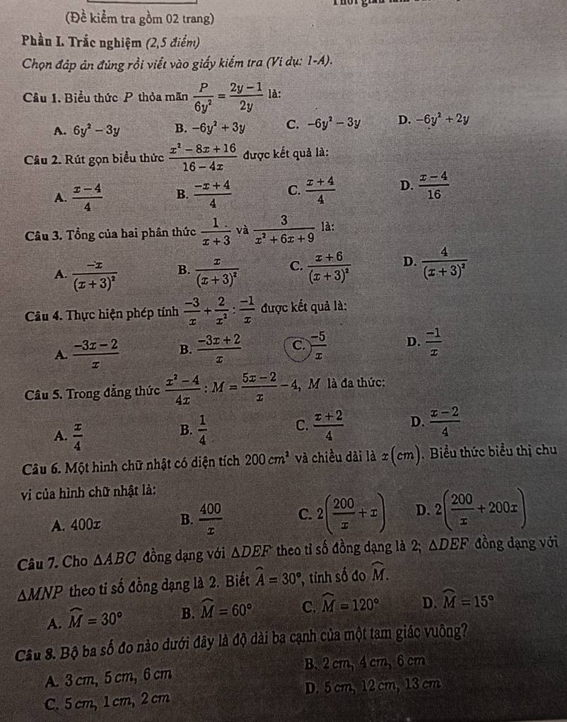 (Đề kiểm tra gồm 02 trang)
Phần L Trắc nghiệm (2,5 điểm)
Chọn đáp án đủng rồi viết vào giấy kiểm tra (Ví dụ: 1-A).
Câu 1. Biểu thức P thỏa mãn  P/6y^2 = (2y-1)/2y  là:
A. 6y^2-3y B. -6y^2+3y C. -6y^2-3y D. -6y^2+2y
Câu 2. Rút gọn biểu thức  (x^2-8x+16)/16-4x  được kết quả là:
A.  (x-4)/4  B.  (-x+4)/4  C.  (x+4)/4  D.  (x-4)/16 
Câu 3. Tổng của hai phân thức  1/x+3  và  3/x^2+6x+9  là:
A. frac -x(x+3)^2 frac x(x+3)^2 C. frac x+6(x+3)^2 D. frac 4(x+3)^2
B.
Câu 4. Thực hiện phép tính  (-3)/x + 2/x^2 : (-1)/x  được kết quả là:
A.  (-3x-2)/x  B.  (-3x+2)/x  C.  (-5)/x  D.  (-1)/x 
Câu 5. Trong đẳng thức  (x^2-4)/4x :M= (5x-2)/x -4 M là đa thức:
A.  x/4   1/4   (x+2)/4  D.  (x-2)/4 
B.
C.
Câu 6. Một hình chữ nhật có diện tích 200cm^2 và chiều dài là x(cm).  Biểu thức biểu thị chu
vi của hình chữ nhật là:
A. 400x B.  400/x  C. 2( 200/x +x) D. 2( 200/x +200x)
Câu 7. Cho △ ABC đồng dạng với △ DEF theo tỉ số đồng dạng là 2; △ DEF đồng dạng với
△ MNP theo ti số đồng dạng là 2. Biết widehat A=30° tính số đo widehat M.
A. widehat M=30° B. widehat M=60° C. widehat M=120° D. widehat M=15°
Câu 8. Bộ ba số đo nào dưới đây là độ dài ba cạnh của một tam giác vuông?
B. 2 cm, 4 cm, 6 cm
A. 3 cm, 5 cm, 6 cm
C. 5 cm, 1 cm, 2 cm D. 5 cm, 12 cm, 13 cm