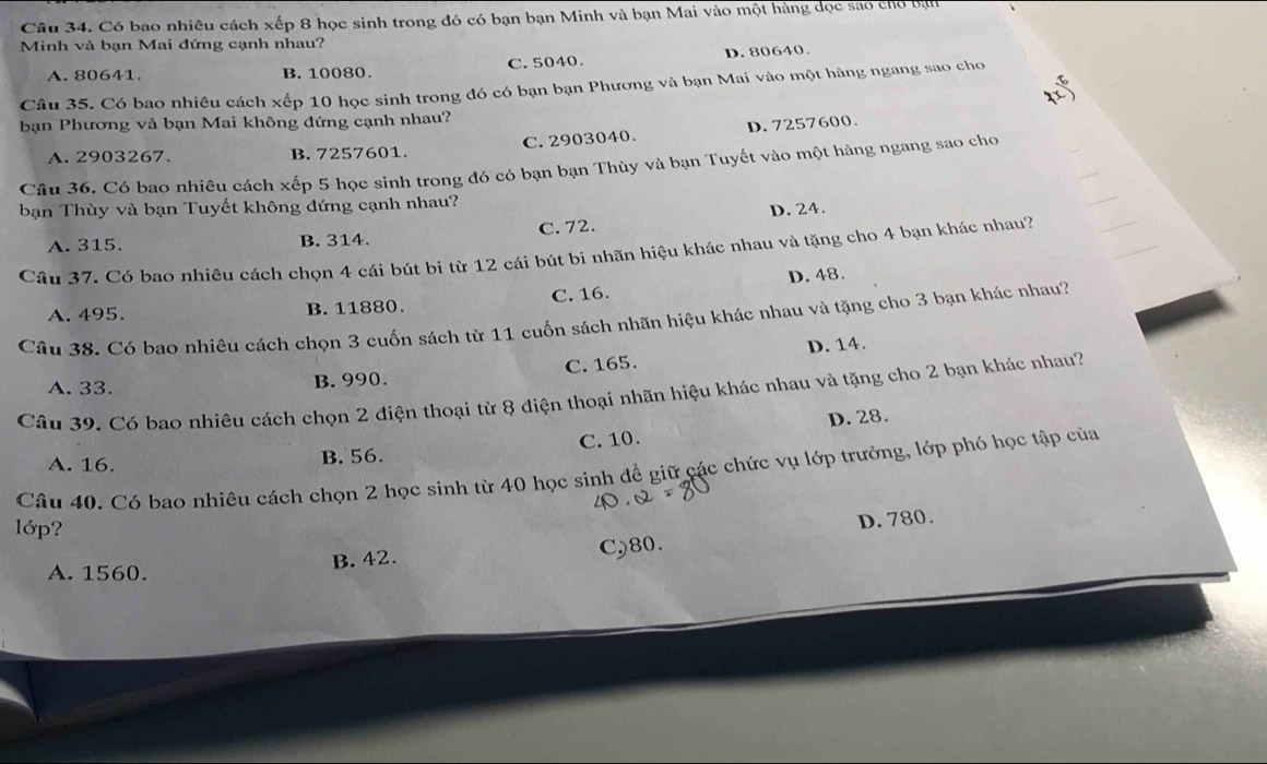 Có bao nhiêu cách xếp 8 học sinh trong đó có bạn bạn Minh và bạn Mai vào một hàng đọc sao cho bạn
Minh và bạn Mai đứng cạnh nhau?
A. 80641 B. 10080. C. 5040. D. 80640.
Câu 35. Có bao nhiêu cách xếp 10 học sinh trong đó có bạn bạn Phương và bạn Mai vào một hàng ngang sao cho
bạn Phương và bạn Mai không đứng cạnh nhau?
_
A. 2903267. B. 7257601. C. 2903040. D. 7257600.
_
Câu 36. Có bao nhiêu cách xếp 5 học sinh trong đó có bạn bạn Thùy và bạn Tuyết vào một hàng ngang sao cho
bạn Thùy và bạn Tuyết không đứng cạnh nhau?
_
_
A. 315. B. 314. C. 72. D. 24.
Câu 37. Có bao nhiêu cách chọn 4 cái bút bi từ 12 cái bút bi nhãn hiệu khác nhau và tặng cho 4 bạn khác nhau?
_
A. 495. B. 11880. C. 16. D. 48.
Câu 38. Có bao nhiêu cách chọn 3 cuốn sách từ 11 cuốn sách nhãn hiệu khác nhau và tặng cho 3 bạn khác nhau?
A. 33. B. 990. C. 165. D. 14.
Câu 39. Có bao nhiêu cách chọn 2 điện thoại từ 8 điện thoại nhãn hiệu khác nhau và tặng cho 2 bạn khác nhau?
A. 16. B. 56. C. 10. D. 28.
Câu 40. Có bao nhiêu cách chọn 2 học sinh từ 40 học sinh để giữ các chức vụ lớp trưởng, lớp phó học tập của
lớp?
D. 780.
A. 1560. B. 42. C) 80.