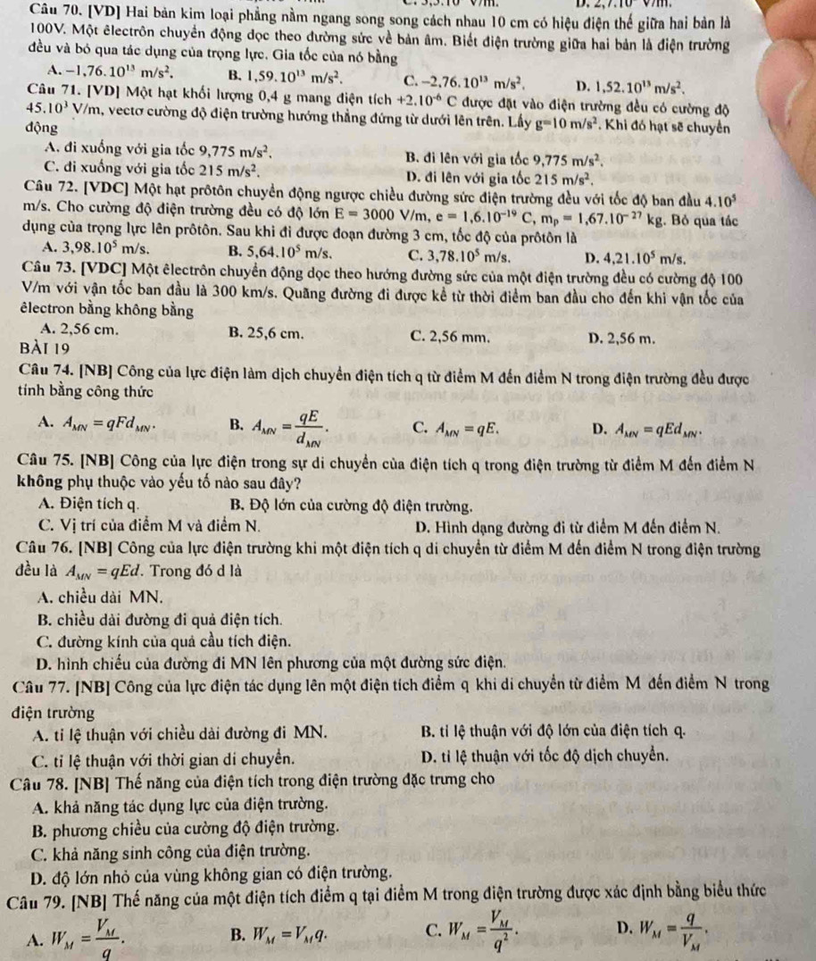 2,7,10v/111.
Câu 70. [VD] Hai bản kim loại phẳng nằm ngang song song cách nhau 10 cm có hiệu điện thế giữa hai bản là
100V. Một êlectrôn chuyển động đọc theo đường sức về bản âm. Biết điện trường giữa hai bản là điện trường
đều và bó qua tác dụng của trọng lực. Gia tốc của nó bằng
A. -1,76.10^(13)m/s^2. B. 1,59.10^(13)m/s^2. C. -2,76.10^(13)m/s^2, D. 1,52.10^(13)m/s^2.
Câu 71. [VD] Một hạt khối lượng 0,4 g mang điện tích +2.10^(-6)C được đặt vào điện trường đều có cường độ
45.10^3 V/m, vectơ cường độ điện trường hướng thẳng đứng từ dưới lên trên. Lấy
động g=10m/s^2. Khi đó hạt sẽ chuyển
A. đi xuống với gia tốc 9,775m/s^2, B. đi lên với gia tốc 9,775m/s^2.
C. đi xuống với gia tốc 215m/s^2. D. đi lên với gia tốc 215m/s^2.
Câu 72. [VDC] Một hạt prôtôn chuyển động ngược chiều đường sức điện trường đều với tốc độ ban đầu 4.10^5
m/s. Cho cường độ điện trường đều có độ lớn E=3000 V/m. e=1,6.10^(-19)C,m_p=1,67.10^(-27)kg. Bỏ qua tác
dụng của trọng lực lên prôtôn. Sau khi đi được đoạn đường 3 cm, tốc độ của prôtôn là
A. 3,98.10^5m/s B. 5,64.10^5m/s. C. 3,78.10^5 m/s. D. 4,21.10^5m/s.
Câu 73. [VDC] Một êlectrôn chuyển động dọc theo hướng đường sức của một điện trường đều có cường độ 100
V/m với vận tốc ban đầu là 300 km/s. Quãng đường đi được kể từ thời điểm ban đầu cho đến khi vận tốc của
êlectron bằng không bằng
A. 2,56 cm. B. 25,6 cm. C. 2,56 mm. D. 2,56 m.
bài 19
Câu 74. [NB] Công của lực điện làm dịch chuyển điện tích q từ điểm M đến điểm N trong điện trường đều được
tính bằng công thức
A. A_MN=qFd_MN. B. A_MN=frac qEd_MN. C. A_MN=qE. D. A_MN=qEd_MN.
Câu 75. [NB] Công của lực điện trong sự di chuyển của điện tích q trong điện trường từ điểm M đến điểm N
không phụ thuộc vào yếu tố nào sau đây?
A. Điện tích q. B. Độ lớn của cường độ điện trường.
C. Vị trí của điểm M và điểm N. D. Hình dạng đường đi từ điểm M đến điểm N.
Câu 76. [NB] Công của lực điện trường khi một điện tích q di chuyển từ điểm M đến điểm N trong điện trường
đều là A_MN=qEd. Trong đó d là
A. chiều dài MN.
B. chiều dài đường đi quả điện tích.
C. đường kính của quả cầu tích điện.
D. hình chiếu của đường đi MN lên phương của một đường sức điện.
Câu 77. [NB] Công của lực điện tác dụng lên một điện tích điểm q khi di chuyển từ điểm Mỹđến điểm N trong
điện trường
A. ti lệ thuận với chiều dài đường đi MN.  B. ti lệ thuận với độ lớn của điện tích q.
C. tỉ lệ thuận với thời gian di chuyền.  D. ti lệ thuận với tốc độ dịch chuyển.
Câu 78. [NB] Thế năng của điện tích trong điện trường đặc trưng cho
A. khả năng tác dụng lực của điện trường.
B. phương chiều của cường độ điện trường.
C. khả năng sinh công của điện trường.
D. độ lớn nhỏ của vùng không gian có điện trường.
Câu 79. [NB] Thế năng của một điện tích điểm q tại điểm M trong điện trường được xác định bằng biểu thức
B. W_M=V_Mq. C. D.
A. W_M=frac V_Mq. W_M=frac V_Mq^2. W_M=frac qV_M.