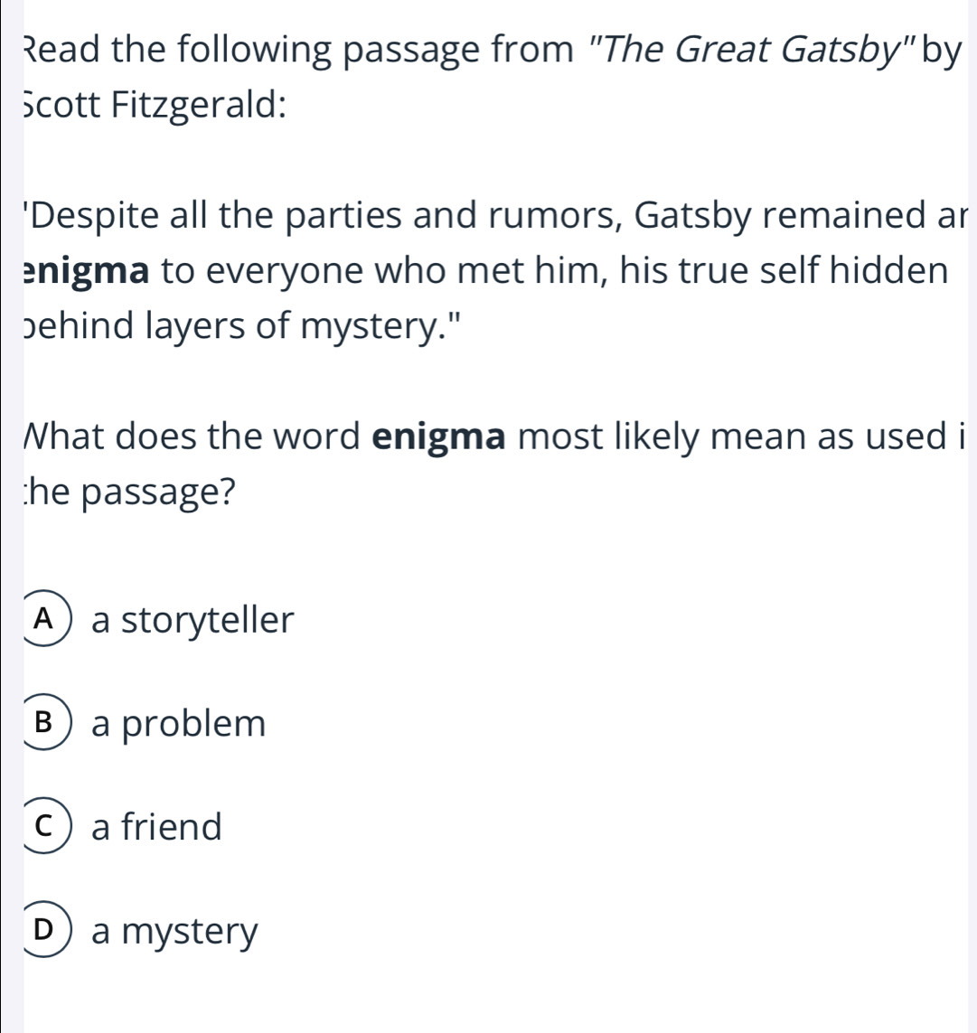 Read the following passage from "The Great Gatsby" by
cott Fitzgerald:
'Despite all the parties and rumors, Gatsby remained ar
enigma to everyone who met him, his true self hidden
behind layers of mystery."
What does the word enigma most likely mean as used i
:he passage?
Aa storyteller
B) a problem
c a friend
D)a mystery