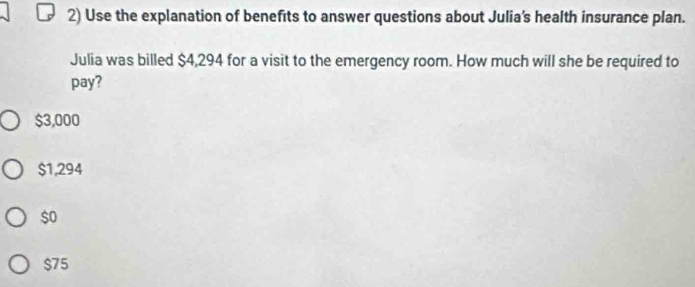 Use the explanation of benefits to answer questions about Julia's health insurance plan.
Julia was billed $4,294 for a visit to the emergency room. How much will she be required to
pay?
$3,000
$1,294
$o
$75