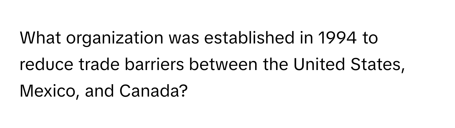 What organization was established in 1994 to reduce trade barriers between the United States, Mexico, and Canada?