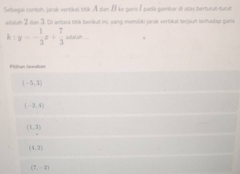 Sebagai contoh, jarak vertikal titik A dan B ke garis I pada gambar di atas berturut-turut
adalah 2 dan 3. Di antara titik berikut ini, yang memiliki jarak vertikal terjauh terhadap garis
k:y=- 1/3 x+ 7/3  adalah
Pilihan Jawaban
(-5,3)
(-2,4)
(1,3)
(4,2)
(7,-2)