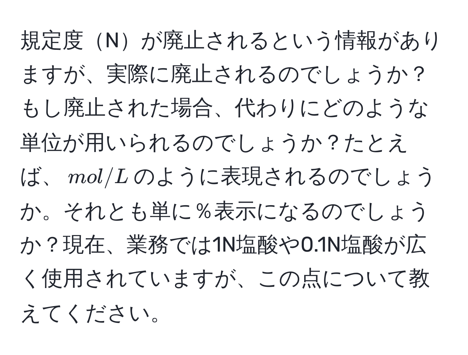 規定度Nが廃止されるという情報がありますが、実際に廃止されるのでしょうか？もし廃止された場合、代わりにどのような単位が用いられるのでしょうか？たとえば、$mol/L$のように表現されるのでしょうか。それとも単に％表示になるのでしょうか？現在、業務では1N塩酸や0.1N塩酸が広く使用されていますが、この点について教えてください。