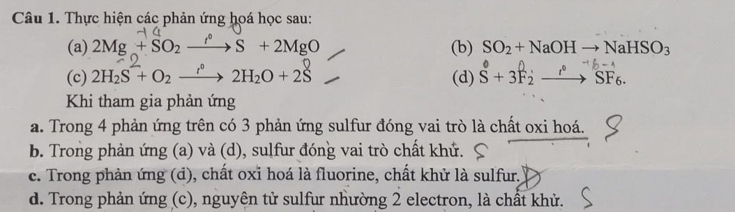 Thực hiện các phản ứng hoá học sau:
(a) 2Mg+SO_2xrightarrow f°S+2MgO (b) SO_2+NaOHto NaHSO_3
(c) 2H_2S+O_2xrightarrow r°2H_2O+2S. (d) S + 3F2 →→ SF6
Khi tham gia phản ứng
a. Trong 4 phản ứng trên có 3 phản ứng sulfur đóng vai trò là chất oxi hoá.
b. Trong phản ứng (a) và (d), sulfur đóng vai trò chất khử.
c. Trong phản ứng (đ), chất oxi hoá là fluorine, chất khử là sulfur.
d. Trong phản ứng (c), nguyên tử sulfur nhường 2 electron, là chất khử.