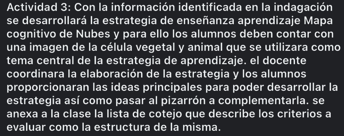 Actividad 3: Con la información identificada en la indagación 
se desarrollará la estrategia de enseñanza aprendizaje Mapa 
cognitivo de Nubes y para ello los alumnos deben contar con 
una imagen de la célula vegetal y animal que se utilizara como 
tema central de la estrategia de aprendizaje. el docente 
coordinara la elaboración de la estrategia y los alumnos 
proporcionaran las ideas principales para poder desarrollar la 
estrategia así como pasar al pizarrón a complementarla. se 
anexa a la clase la lista de cotejo que describe los criterios a 
evaluar como la estructura de la misma.