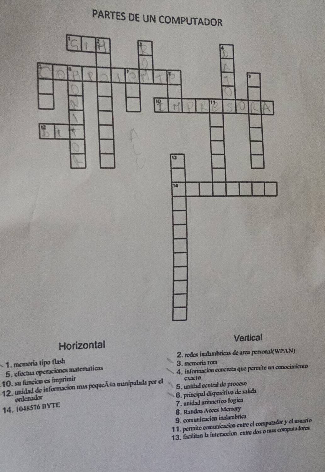 PARTES DE UN COMPUTADOR
Vertical
Horizontal
2. rodes inalambricas de area personal(WPAN)
1 memoría tipo flash 
5, efectua operaciones maternáticas 3. memoria rom
4. información concreta que permite un conocimiento
10. su función es ímprimir cracto
12, unidad de informacion mas poqueñta manipulada por el 5, unidad central de proceso
ordenador
6. principal dispositivo de salida
14. |048S76 BYTE
7. unidad aritmetico logica
8. Randon Acces Memory
9, comunicación inalambrica
11. permite comunicación entre el computador y el usuario
13. facilitan la interacción entre dos o mas computadores