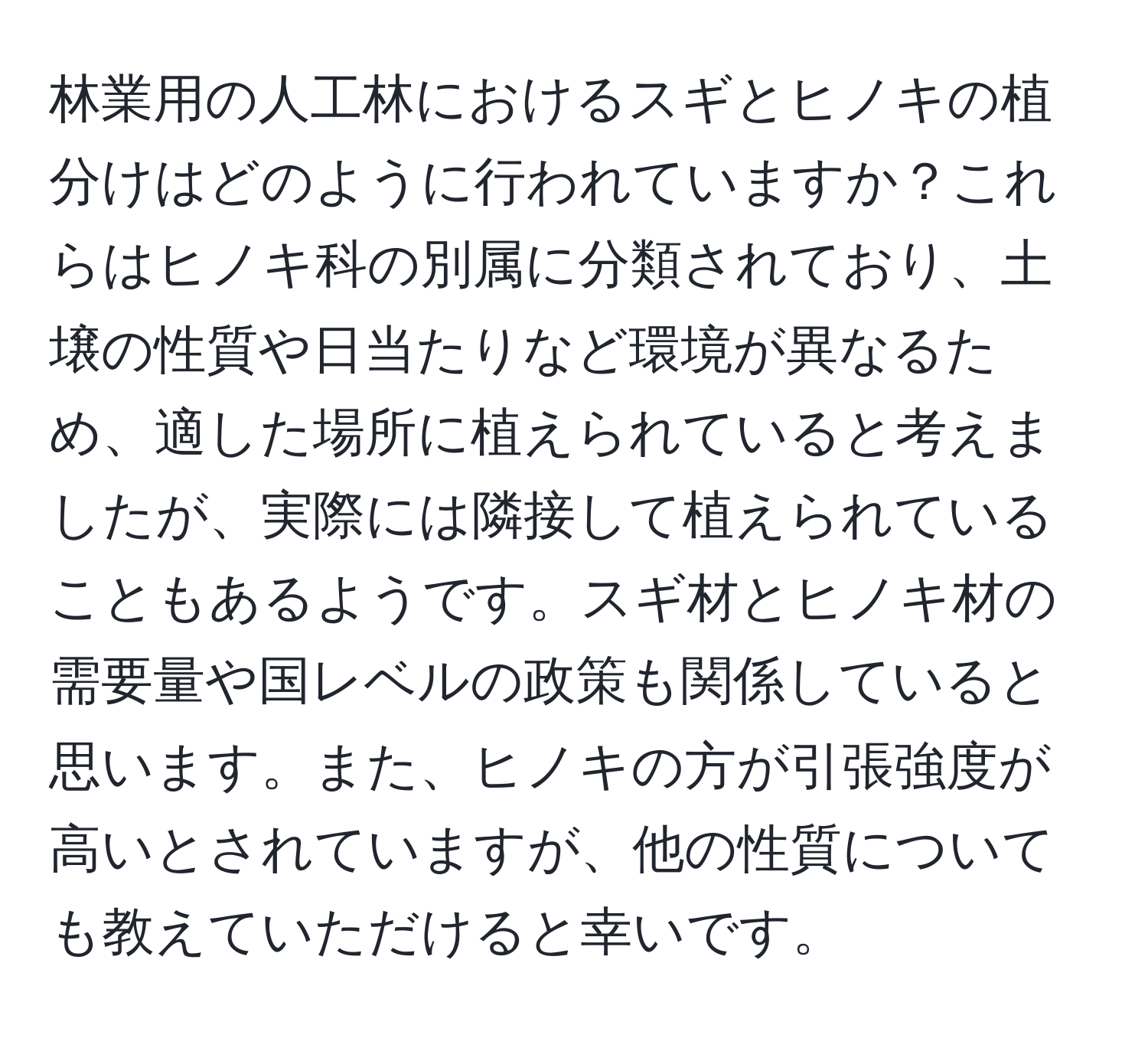 林業用の人工林におけるスギとヒノキの植分けはどのように行われていますか？これらはヒノキ科の別属に分類されており、土壌の性質や日当たりなど環境が異なるため、適した場所に植えられていると考えましたが、実際には隣接して植えられていることもあるようです。スギ材とヒノキ材の需要量や国レベルの政策も関係していると思います。また、ヒノキの方が引張強度が高いとされていますが、他の性質についても教えていただけると幸いです。