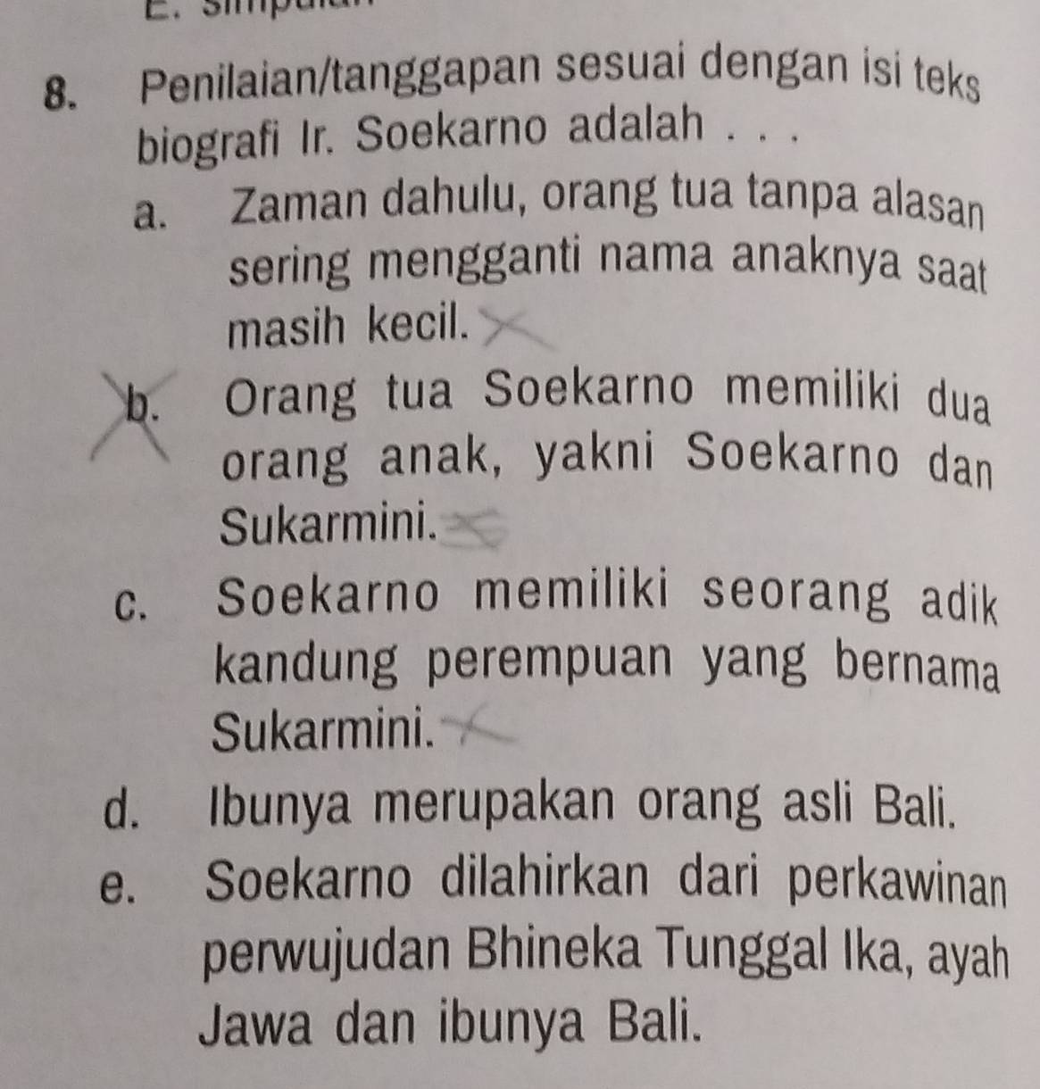 smp
8. Penilaian/tanggapan sesuai dengan isi teks
biografi Ir. Soekarno adalah . . .
a. Zaman dahulu, orang tua tanpa alasan
sering mengganti nama anaknya saat 
masih kecil.
b. Orang tua Soekarno memiliki dua
orang anak, yakni Soekarno dan
Sukarmini.
c. Soekarno memiliki seorang adik
kandung perempuan yang bernama
Sukarmini.
d. Ibunya merupakan orang asli Bali.
e. Soekarno dilahirkan dari perkawinan
perwujudan Bhineka Tunggal Ika, ayah
Jawa dan ibunya Bali.