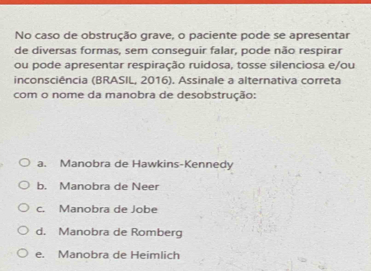 No caso de obstrução grave, o paciente pode se apresentar
de diversas formas, sem conseguir falar, pode não respirar
ou pode apresentar respiração ruidosa, tosse silenciosa e/ou
inconsciência (BRASIL, 2016). Assinale a alternativa correta
com o nome da manobra de desobstrução:
a. Manobra de Hawkins-Kennedy
b. Manobra de Neer
c. Manobra de Jobe
d. Manobra de Romberg
e. Manobra de Heimlich