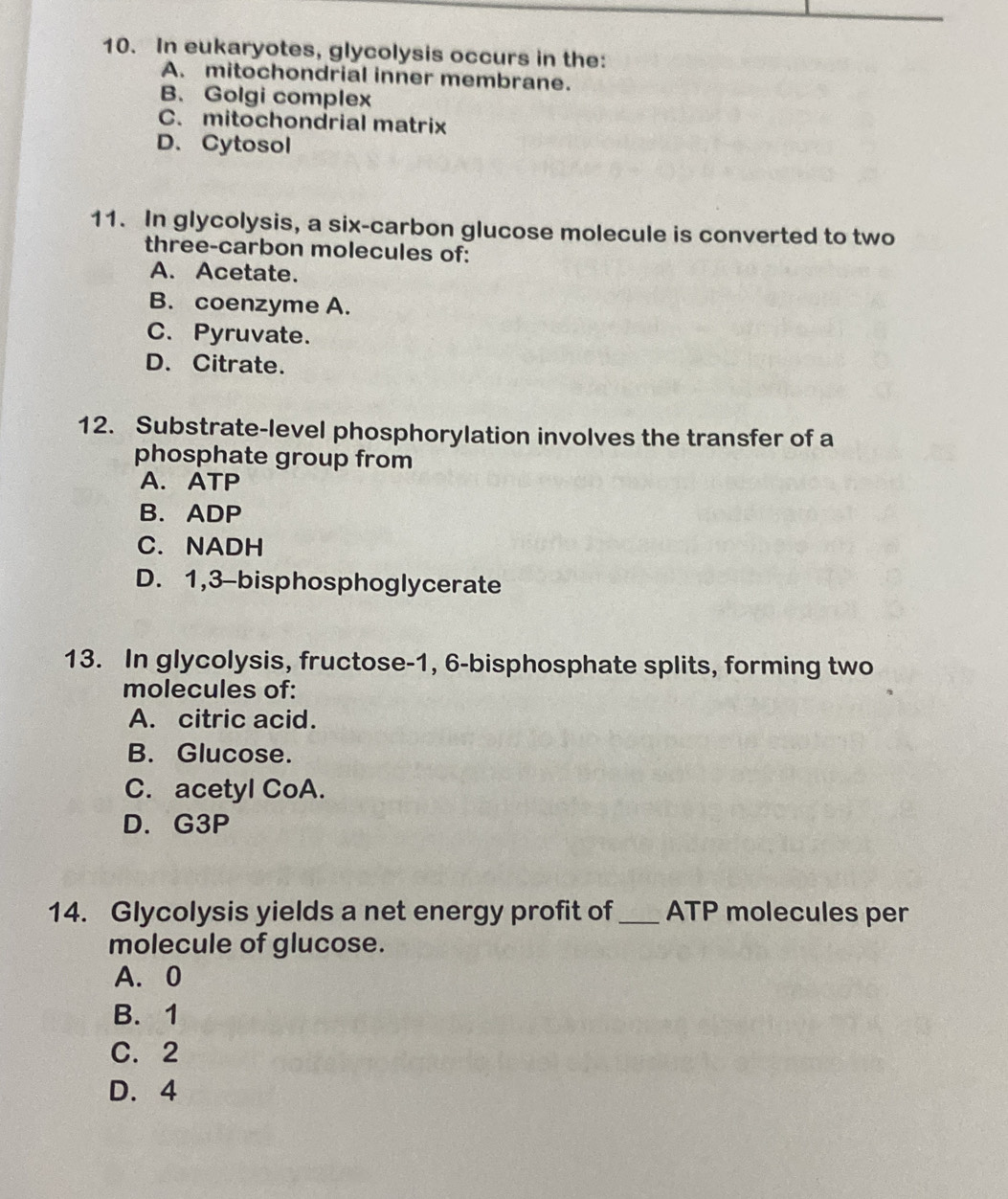 In eukaryotes, glycolysis occurs in the:
A. mitochondrial inner membrane.
B. Golgi complex
C. mitochondrial matrix
D. Cytosol
11. In glycolysis, a six-carbon glucose molecule is converted to two
three-carbon molecules of:
A. Acetate.
B. coenzyme A.
C. Pyruvate.
D. Citrate.
12. Substrate-level phosphorylation involves the transfer of a
phosphate group from
A. ATP
B. ADP
C. NADH
D. 1, 3 -bisphosphoglycerate
13. In glycolysis, fructose- 1, 6 -bisphosphate splits, forming two
molecules of:
A. citric acid.
B. Glucose.
C. acetyl CoA.
D. G3P
14. Glycolysis yields a net energy profit of_ ATP molecules per
molecule of glucose.
A. 0
B. 1
C. 2
D. 4