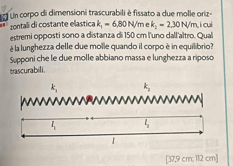 Un corpo di dimensioní trascurabili è fissato a due molle oriz- 
zontali di costante elastica k_1=6,80N/m e k_2=2,30N/m , i cui 
estremi opposti sono a distanza di 150 cm l’uno dall’altro. Qual 
è la lunghezza delle due molle quando il corpo è in equilibrio? 
Supponi che le due molle abbiano massa e lunghezza a riposo 
trascurabili.
k_1
k_2
N
l_1
l_2
l
[37,9 cm; 112 cm ]