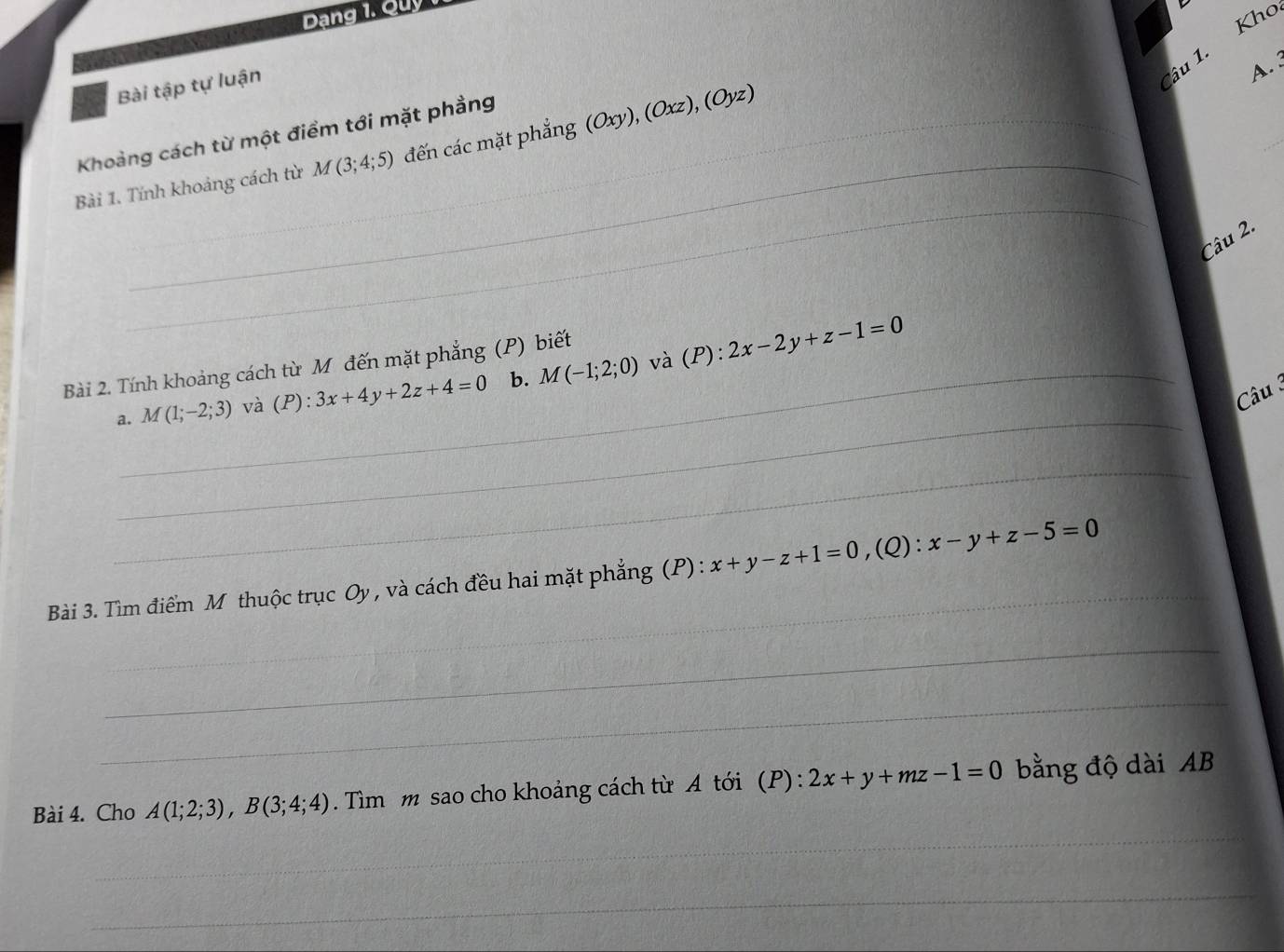 Dang 1. Quy 
Bài tập tự luận 
Câu 1. Kho 
A. 
_ 
_ 
Khoảng cách từ một điểm tới mặt phầng 
_ 
Bài 1. Tính khoảng cách từ M(3;4;5) đến các mặt phẳng (Oxy), (Oxz), (Oyz)
Câu 2. 
và 
Bài 2. Tính khoảng cách từ Mỹ đến mặt phẳng (P) biết 
_ 
a. M(1;-2;3) và (P):3x+4y+2z+4=0 b. M(-1;2;0) (P):2x-2y+z-1=0
Câu 3 
_ 
_ 
Bài 3. Tìm điểm M thuộc trục Oy, và cách đều hai mặt phẳng (P) : x+y-z+1=0, (Q) : x-y+z-5=0
_ 
_ 
_ 
Bài 4. Cho A(1;2;3), B(3;4;4). Tìm m sao cho khoảng cách từ A tới (P): 2x+y+mz-1=0 bằng độ dài AB 
_ 
_ 
_