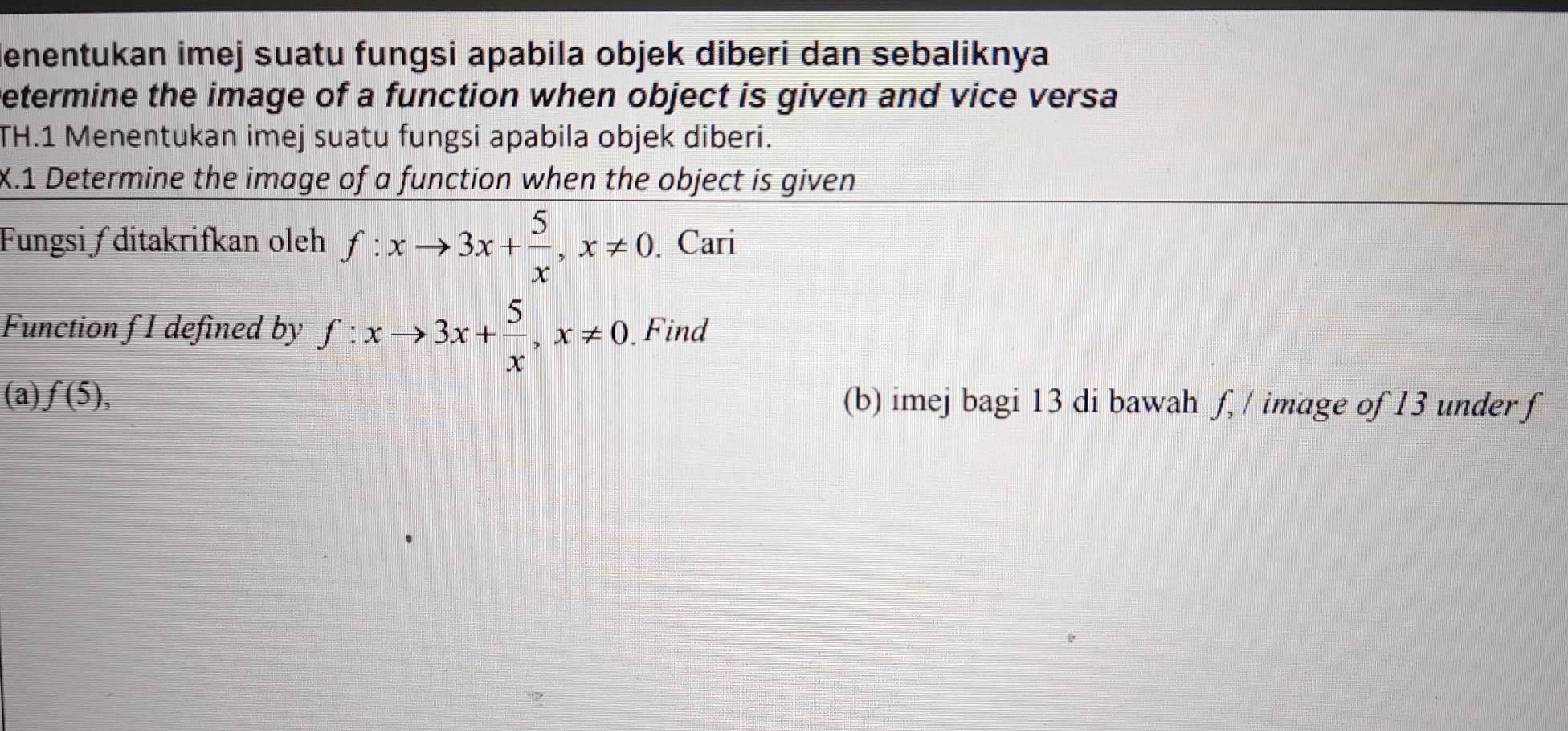 denentukan imej suatu fungsi apabila objek diberi dan sebaliknya
Determine the image of a function when object is given and vice versa
TH.1 Menentukan imej suatu fungsi apabila objek diberi.
X.1 Determine the image of a function when the object is given
Fungsi ∫ ditakrifkan oleh f:xto 3x+ 5/x , x!= 0. Cari
Function f I defined by f:xto 3x+ 5/x , x!= 0 Find
(a) f(5), (b) imej bagi 13 di bawah f, / image of 13 under f