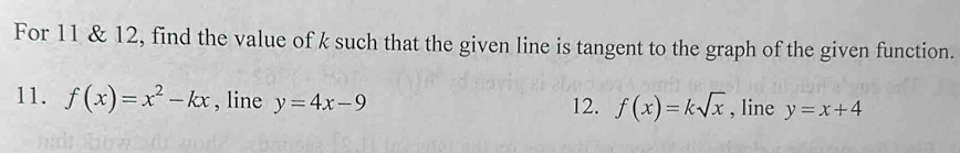 For 11 & 12, find the value of k such that the given line is tangent to the graph of the given function. 
11. f(x)=x^2-kx , line y=4x-9 12. f(x)=ksqrt(x) , line y=x+4