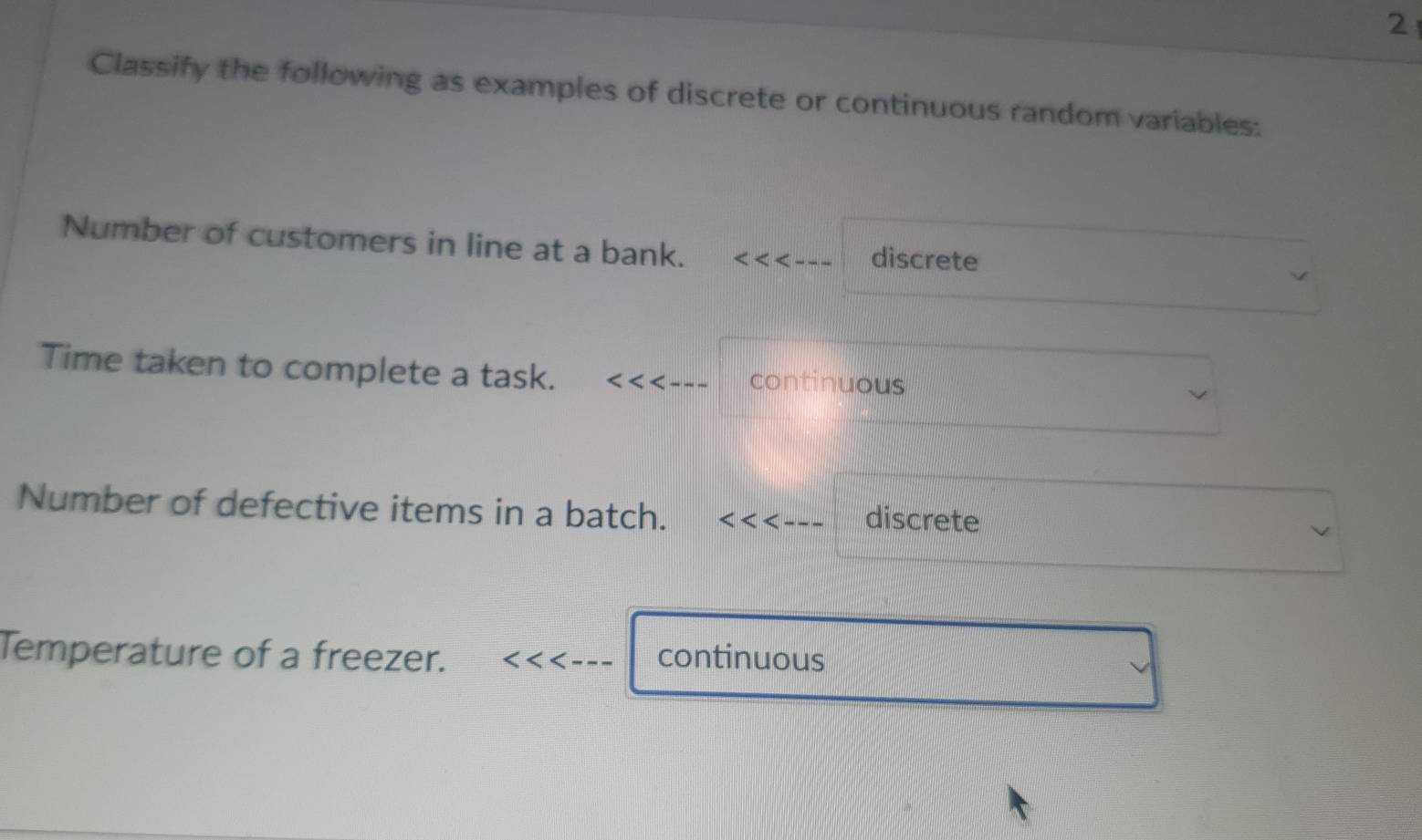 Classify the following as examples of discrete or continuous random variables:
Number of customers in line at a bank. discrete
Time taken to complete a task. continuous
Number of defective items in a batch. discrete
Temperature of a freezer. continuous