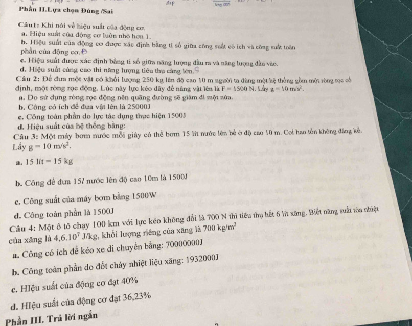Phần II.Lựa chọn Đúng /Sai
Câu1: Khi nói về hiệu suất của động cơ.
a. Hiệu suất của động cơ luôn nhỏ hơn 1.
b. Hiệu suất của động cơ được xác định bằng tỉ số giữa công suất có ích và công suất toàn
phần của động cơ. Đ
c. Hiệu suất được xác định bằng tỉ số giữa năng lượng đầu ra và năng lượng đầu vào.
d. Hiệu suất càng cao thì năng lượng tiêu thụ càng lớn.
Câu 2: Để đưa một vật có khối lượng 250 kg lên độ cao 10 m người ta dùng một hệ thống gồm một ròng rọc cổ
định, một ròng rọc động. Lúc này lực kéo dây để nâng vật lên là F=1500N. Lấy g=10m/s^2.
a. Do sử dụng ròng rọc động nên quãng đường sẽ giảm đi một nửa.
b. Công có ích đề đưa vật lên là 25000J
c. Công toàn phần do lực tác dụng thực hiện 1500J
d. Hiệu suất của hệ thống bằng:
Câu 3: Một máy bơm nước mỗi giây có thể bơm 15 lít nước lên bể ở độ cao 10 m. Coi hao tồn không đáng kể.
Lấy g=10m/s^2.
a. 15lit=15kg
b. Công đề đưa 15/ nước lên độ cao 10m là 1500J
c. Công suất của máy bơm bằng 1500W
d. Công toàn phần là 1500J
Câu 4: Một ô tô chạy 100 km với lực kéo không đổi là 700 N thì tiêu thụ hết 6 lít xăng. Biết năng suất tòa nhiệt
của xǎng là 4,6.10^7 J/kg g, khối lượng riêng của xăng là 700kg/m^3
a. Công có ích để kéo xe di chuyền bằng: 70000000J
b. Công toàn phần do đốt cháy nhiệt liệu xăng: 1932000J
c. Hệu suất của động cơ đạt 40%
d. HIệu suất của động cơ đạt 36,23%
Phần III. Trã lời ngắn