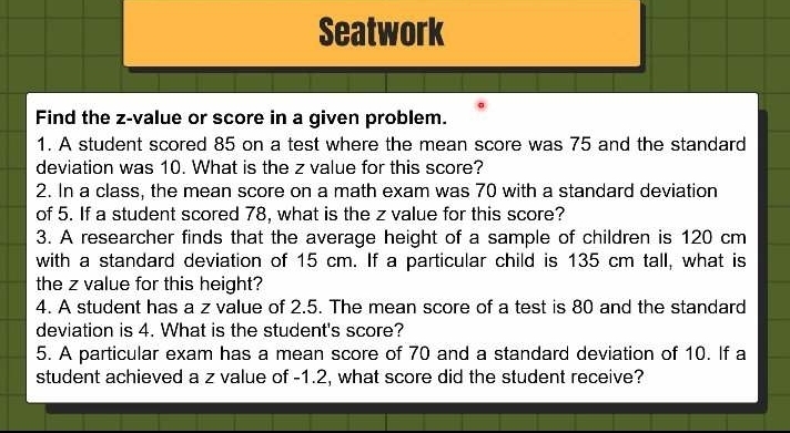 Seatwork 
Find the z-value or score in a given problem. 
1. A student scored 85 on a test where the mean score was 75 and the standard 
deviation was 10. What is the z value for this score? 
2. In a class, the mean score on a math exam was 70 with a standard deviation 
of 5. If a student scored 78, what is the z value for this score? 
3. A researcher finds that the average height of a sample of children is 120 cm
with a standard deviation of 15 cm. If a particular child is 135 cm tall, what is 
the z value for this height? 
4. A student has a z value of 2.5. The mean score of a test is 80 and the standard 
deviation is 4. What is the student's score? 
5. A particular exam has a mean score of 70 and a standard deviation of 10. If a 
student achieved a z value of -1.2, what score did the student receive?