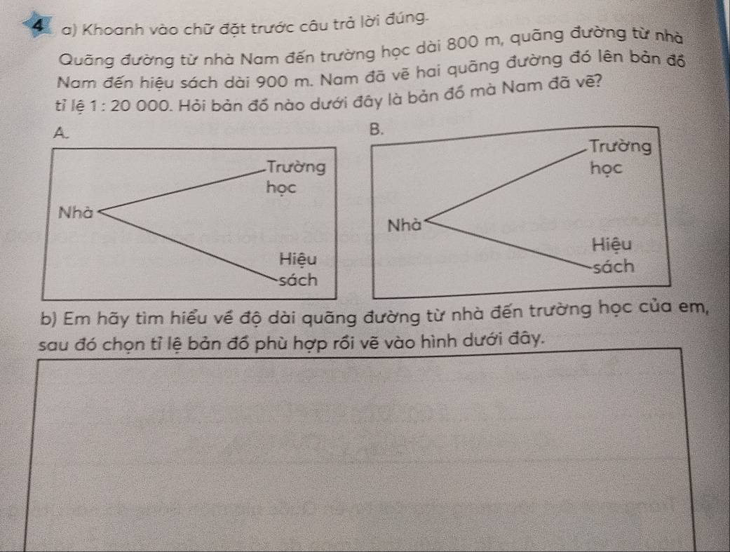 Khoanh vào chữ đặt trước câu trả lời đúng.
Quãng đường từ nhà Nam đến trường học dài 800 m, quãng đường từ nhà
Nam đến hiêu sách dài 900 m. Nam đã vẽ hai quãng đường đó lên bản đồ
tỉ lệ 1:20000. Hỏi bản đồ nào dưới đây là bản đồ mà Nam đã vẽ?
A.
Trường
học
Nhà
Hiệu
sách
b) Em hãy tìm hiểu về độ dài quãng đường từ nhà đến trường học của em,
sau đó chọn tỉ lệ bản đồ phù hợp rồi vẽ vào hình dưới đây.