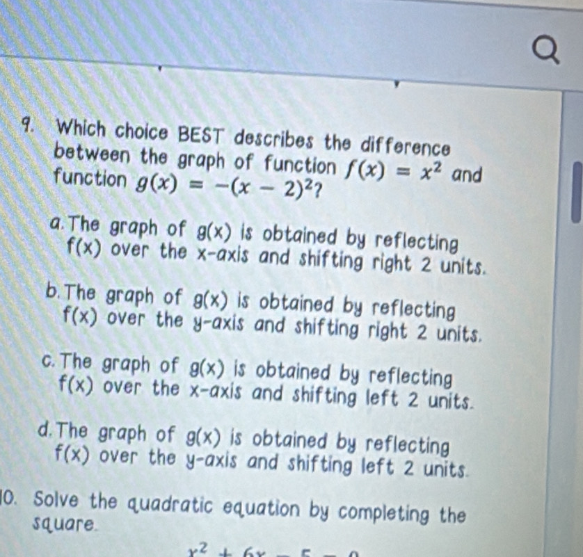 Which choice BEST describes the difference
between the graph of function f(x)=x^2 and
function g(x)=-(x-2)^2 ?
a. The graph of g(x) is obtained by reflecting
f(x) over the x-axis and shifting right 2 units.
b. The graph of g(x) is obtained by reflecting
f(x) over the y-axis and shifting right 2 units.
c. The graph of g(x) is obtained by reflecting
f(x) over the x-axis and shifting left 2 units.
d. The graph of g(x) is obtained by reflecting
f(x) over the y-axis and shifting left 2 units.
10. Solve the quadratic equation by completing the
square.
x^2+6x