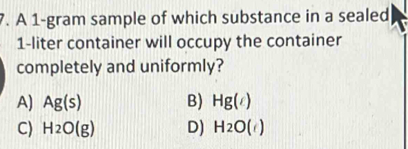 A 1-gram sample of which substance in a sealed
1-liter container will occupy the container
completely and uniformly?
A) Ag(s) B) Hg(g)
C) H_2O(g) D) H_2O()