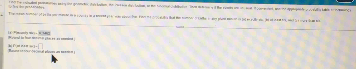 Find the indicated probabilities using the geometric distribution, the Poisson distribution, or the binomial distribution. Then determine if the events are unusual. If convenient, use the appropriate probability table or technology 
to find the probabilities. 
The mean number of births per minute in a country in a recent year was about five. Find the probability that the number of births in any given minute is (a) exactly six, (b) at least six, and (c) more than six 
(a) P(exactly six) =0.1462
(Round to four decimal places as needed.) 
(b) P(at least six)=□
(Round to four decimal places as needed.)