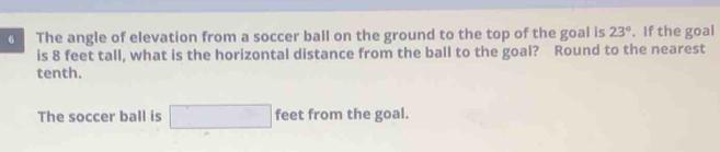 The angle of elevation from a soccer ball on the ground to the top of the goal is 23°. If the goal 
is 8 feet tall, what is the horizontal distance from the ball to the goal? Round to the nearest 
tenth. 
The soccer ball is □ feet from the goal.