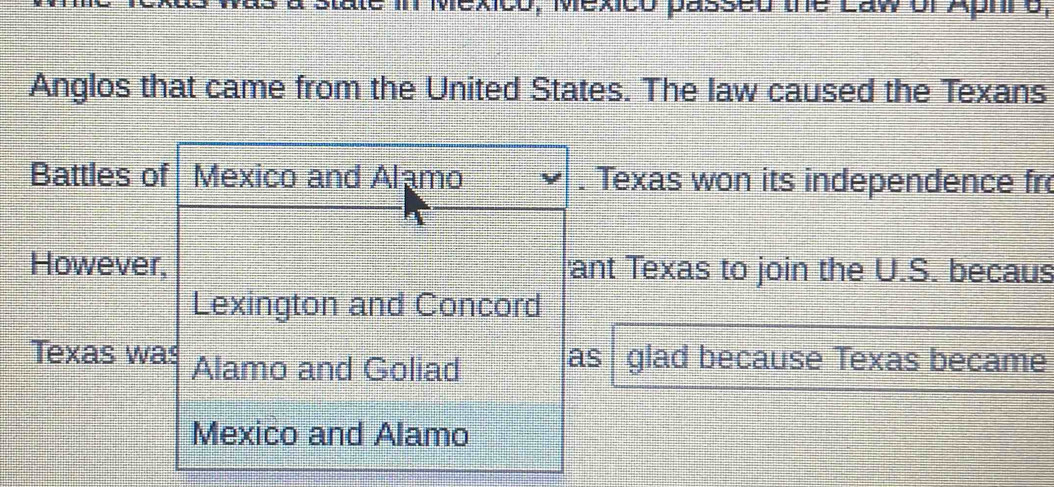 ate in Mexico, Mexico passed the Law of Aphro, 
Anglos that came from the United States. The law caused the Texans 
Battles of Mexico and Alamo . Texas won its independence fro 
However, ant Texas to join the U.S. becaus 
Lexington and Concord 
Texas was Alamo and Goliad as glad because Texas became 
Mexico and Alamo