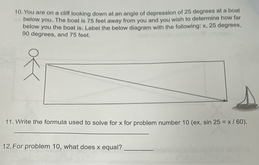 You are on a cliff looking down at an angle of depression of 25 degrees at a boat 
below you. The boat is 75 feet away from you and you wish to determine how far 
below you the boat is. Label the below diagram with the following: x, 25 degrees,
90 degrees, and 75 feet. 
11. Write the formula used to solve for x for problem number 10(ex.sin 25=x/60). 
_ 
12. For problem 10, what does x equal?_