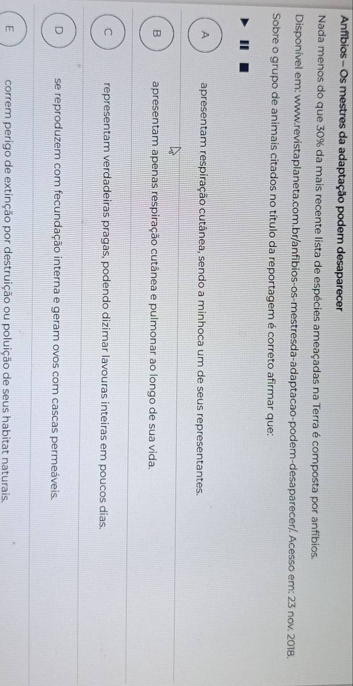Anfíbios - Os mestres da adaptação podem desaparecer
Nada menos do que 30% da mais recente lista de espécies ameaçadas na Terra é composta por anfíbios.
Disponível em: www.revistaplaneta.com.br/anfibios-os-mestresda-adaptacao-podem-desaparecer/. Acesso em: 23 nov. 2018.
Sobre o grupo de animais citados no título da reportagem é correto afirmar que:
A apresentam respiração cutânea, sendo a minhoca um de seus representantes.
B apresentam apenas respiração cutânea e pulmonar ao longo de sua vida.
C representam verdadeiras pragas, podendo dizimar lavouras inteiras em poucos dias.
D se reproduzem com fecundação interna e geram ovos com cascas permeáveis.
E correm perigo de extinção por destruição ou poluição de seus habitat naturais.