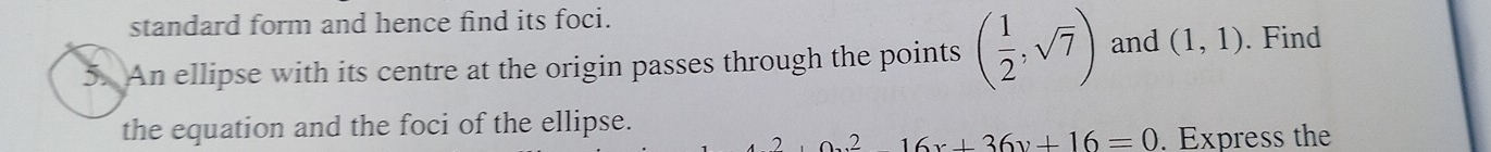 standard form and hence find its foci. 
5. An ellipse with its centre at the origin passes through the points ( 1/2 ,sqrt(7)) and (1,1). Find 
the equation and the foci of the ellipse. 
o.^216x+36y+16=0=0 . Express the