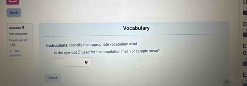 Back 
D 
Question 9 Vocabulary 
Not complete 
Points out of 
1.00 Instructions: Identify the appropriate vocabulary word. 
E 
(* Flug Is the symbol overline x used for the population mean or sample mean? 
0 

Check 
E 
?