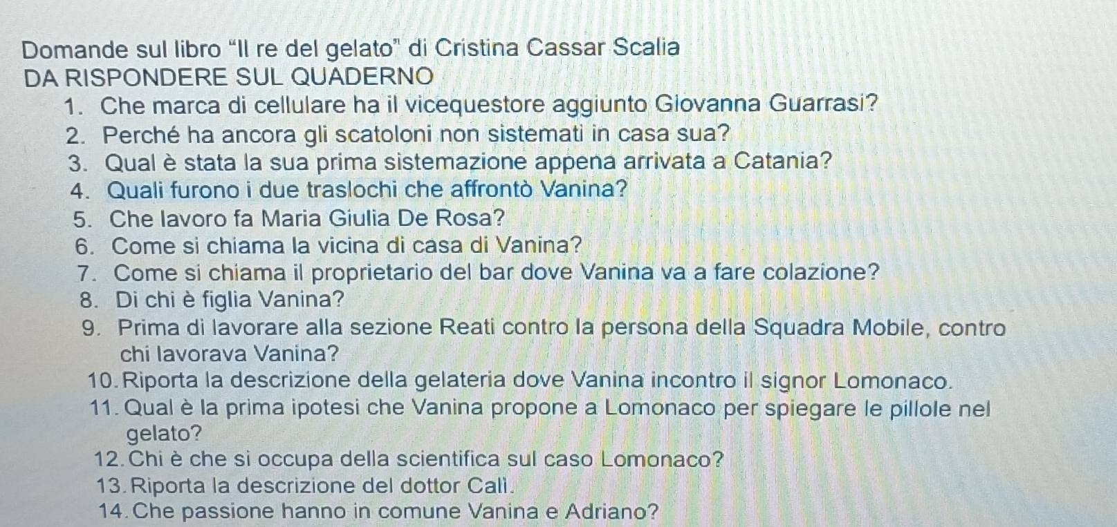 Domande sul libro “Il re del gelato” di Cristina Cassar Scalia 
DA RISPONDERE SUL QUADERNO 
1. Che marca di cellulare ha il vicequestore aggiunto Giovanna Guarrasi? 
2. Perché ha ancora gli scatoloni non sistemati in casa sua? 
3. Qual è stata la sua prima sistemazione appena arrivata a Catania? 
4. Quali furono i due traslochi che affrontò Vanina? 
5. Che lavoro fa Maria Giulia De Rosa? 
6. Come si chiama la vicina di casa di Vanina? 
7. Come si chiama il proprietario del bar dove Vanina va a fare colazione? 
8. Di chi è figlia Vanina? 
9. Prima di lavorare alla sezione Reati contro la persona della Squadra Mobile, contro 
chi lavorava Vanina? 
10. Riporta la descrizione della gelateria dove Vanina incontro il signor Lomonaco. 
11. Qual è la prima ipotesi che Vanina propone a Lomonaco per spiegare le pillole nel 
gelato? 
12. Chi è che si occupa della scientifica sul caso Lomonaco? 
13. Riporta la descrizione del dottor Calì. 
14. Che passione hanno in comune Vanina e Adriano?