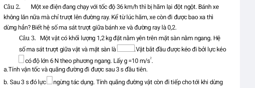 Một xe điện đang chạy với tốc độ 36 km/h thì bị hãm lại đột ngột. Bánh xe 
không lăn nữa mà chỉ trượt lên đường ray. Kể từ lúc hãm, xe còn đi được bao xa thì 
dừng hẳn? Biết hệ số ma sát trượt giữa bánh xe và đường ray là 0, 2. 
Câu 3. Một vật có khối lượng 1,2 kg đặt nằm yên trên mặt sàn nằm ngang. Hệ 
số ma sát trượt giữa vật và mặt sàn là □ Vật bắt đầu được kéo đi bởi lực kéo 
có độ lớn 6 N theo phương ngang. Lấy g=10m/s^2. 
a.Tính vận tốc và quãng đường đi được sau 3 s đầu tiên. 
b. Sau 3 s đó lực ngừng tác dụng. Tính quãng đường vật còn đi tiếp cho tới khi dừng