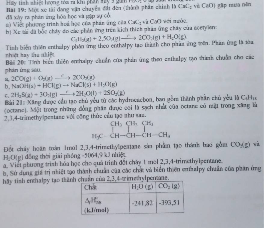 Hãy tính nhiệt lượng tóa ra khi phân huy 3 gam H_2O_2
Bài 19: Một xe tải đang vận chuyển đất đèn (thành phần chính là CaC_2 và CaO) gặp mưa nên
đã xảy ra phản ứng hóa học và gặp sự cố.
a) Viết phương trình hoá học của phản ứng của CaC_2 và CaO với nước.
b) Xe tải đã bốc cháy do các phản ứng trên kích thích phản ứng cháy của acetylen:
C_2H_2(g)+2,5O_2(g)to 2CO_2(g)+H_2O(g).
Tính biến thiên enthalpy phản ứng theo enthalpy tạo thành cho phản ứng trên. Phản ứng là tỏa
nhiệt hay thu nhiệt.
Bài 20: Tính biển thiên enthalpy chuẩn của phản ứng theo enthalpy tạo thành chuẩn cho các
phản ứng sau.
a, 2CO(g)+O_2(g)to 2CO_2(g)
b, NaOH(s)+HCl(g)to NaCl(s)+H_2O(g)
c, 2H_2S(g)+3O_2(g)to 2H_2O(l)+2SO_2(g)
Bài 21: Xăng được cấu tạo chủ yếu từ các hydrocacbon, bao gồm thành phần chủ yếu là C_8H_18
(octane). Một trong những đồng phân được coi là sạch nhất của octane có mặt trong xăng là
2,3,4-trimethylpentane với công thức cấu tạo như sau.
beginarrayr CH_3CH_3CH_3 H_3C-CH-CH-CH-CH_3endarray
Đốt cháy hoàn toàn 1mol 2,3,4-trimethylpentane sản phầm tạo thành bao gồm CO_2(g) và
H_2O(g) đồng thời giải phóng -5064,9 kJ nhiệt.
a, Viết phương trình hóa học cho quá trình đốt cháy 1 mol 2,3,4-trimethylpentane.
b, Sứ dụng giá trị nhiệt tạo thành chuẩn của các chất và biển thiên enthalpy chuẩn của phản ứng
hãy tính enthalpy tạo thà2,3,4-trimethylpentane.