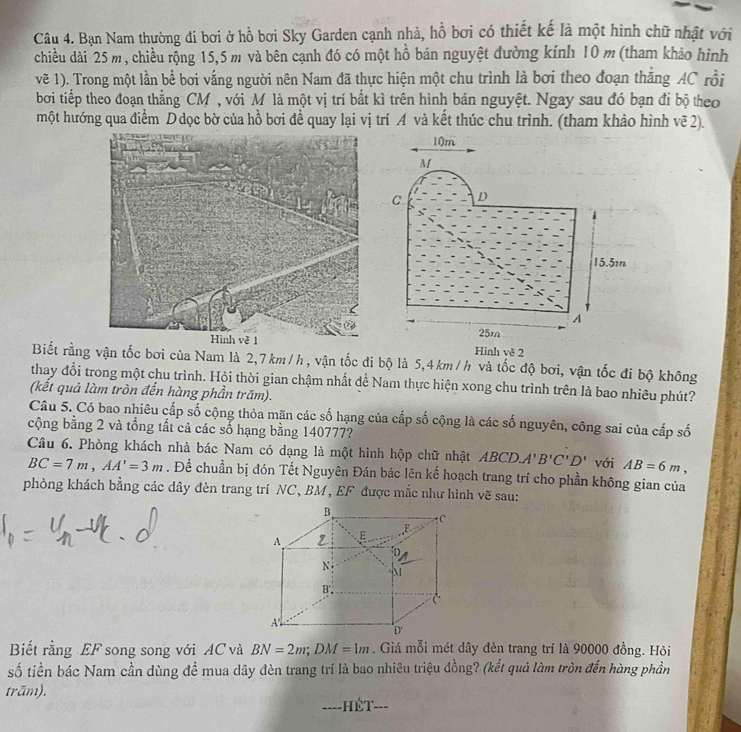 Bạn Nam thường đi bơi ở hồ bơi Sky Garden cạnh nhà, hồ bơi có thiết kế là một hình chữ nhật với
chiều dài 25 m, chiều rộng 15,5 m và bên cạnh đó có một hồ bán nguyệt đường kính 10 m (tham khảo hình
vẽ 1). Trong một lần bể bơi vắng người nên Nam đã thực hiện một chu trình là bơi theo đoạn thắng AC rồi
bơi tiếp theo đoạn thẳng CM , với M là một vị trí bất kì trên hình bán nguyệt. Ngay sau đó bạn đi bộ theo
một hướng qua điểm D dọc bờ của hồ bơi để quay lại vị trí A và kết thúc chu trình. (tham khảo hình vẽ 2).
Hinh về 2
Biết rằng vận tốc bơi của Nam là 2,7 km/h, vận tốc đi bộ là 5,4 km/h và tốc độ bơi, vận tốc đi bộ không
thay đổi trong một chu trình. Hội thời gian chậm nhất để Nam thực hiện xong chu trình trên là bao nhiêu phút?
(kết quả làm tròn đến hàng phần trăm).
Câu 5. Có bao nhiêu cấp số cộng thỏa mãn các số hạng của cấp số cộng là các số nguyên, công sai của cấp số
cộng bằng 2 và tổng tất cả các số hạng bằng 140777?
Câu 6. Phòng khách nhà bác Nam có dạng là một hình hộp chữ nhật ABCD. A'B'C'D' với AB=6m,
BC=7m,AA'=3m. Để chuẩn bị đón Tết Nguyên Đán bác lên kế hoạch trang trí cho phần không gian của
phòng khách bằng các dây đèn trang trí NC, BM, EF được mắc như hình vẽ sau:
Biết rằng EF song song với AC và BN=2m;DM=1m. Giá mỗi mét dây đèn trang trí là 90000 đồng. Hỏi
số tiền bác Nam cần dùng để mua dây đèn trang trí là bao nhiêu triệu đồng? (kết quả làm tròn đến hàng phần
trăm).
====HÊT===